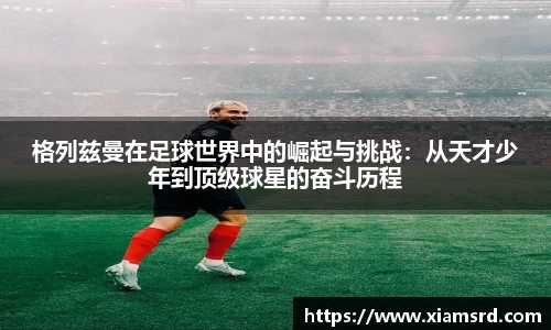格列兹曼在足球世界中的崛起与挑战：从天才少年到顶级球星的奋斗历程